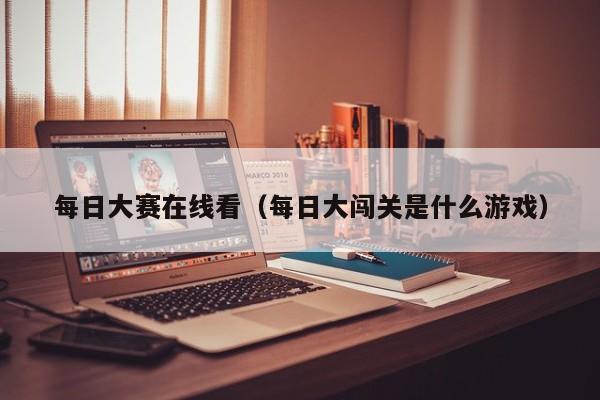 每日大赛在线看(每日大闯关是什么游戏)