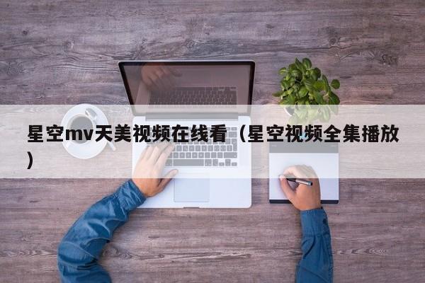 星空mv天美视频在线看(星空视频全集播放)