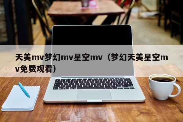 天美mv梦幻mv星空mv(梦幻天美星空mv免费观看)