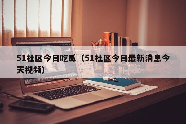 51社区今日吃瓜(51社区今日最新消息今天视频)
