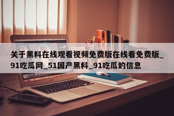 关于黑料在线观看视频免费版在线看免费版_91吃瓜网_51国产黑料_91吃瓜的信息